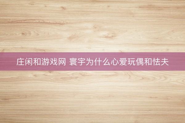 莊閑和游戲網(wǎng) 寰宇為什么心愛玩偶和怯夫