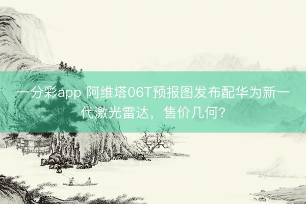 一分彩app 阿維塔06T預(yù)報圖發(fā)布配華為新一代激光雷達(dá)，售價幾何?
