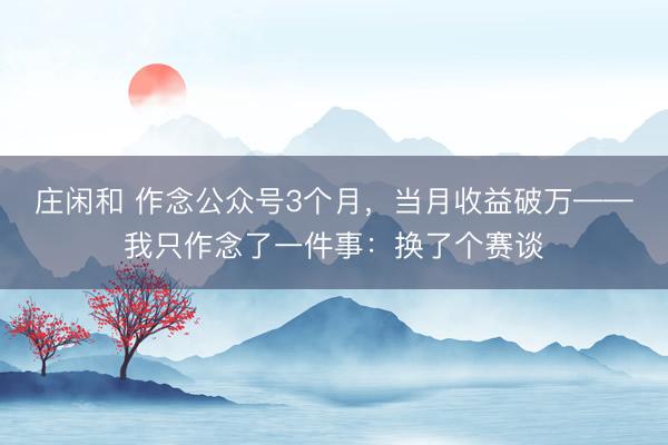 莊閑和 作念公眾號3個月，當月收益破萬——我只作念了一件事：換了個賽談