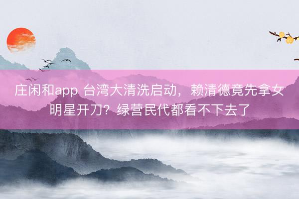 莊閑和app 臺灣大清洗啟動，賴清德竟先拿女明星開刀？綠營民代都看不下去了