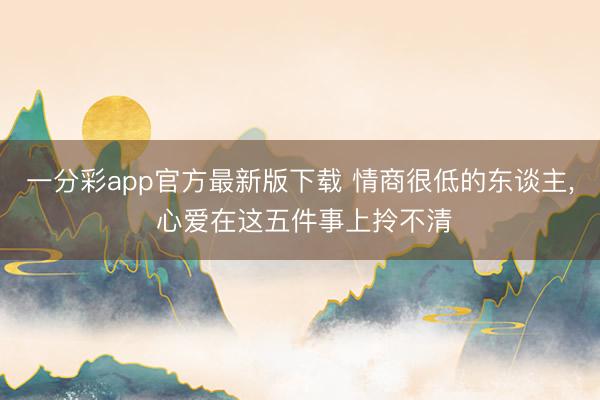 一分彩app官方最新版下載 情商很低的東談主, 心愛(ài)在這五件事上拎不清