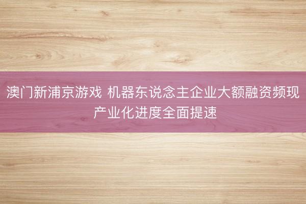 澳門新浦京游戲 機器東說念主企業大額融資頻現 產業化進度全面提速