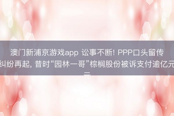 澳門新浦京游戲app 訟事不斷! PPP口頭留傳糾紛再起, 昔時“園林一哥”棕櫚股份被訴支付逾億元