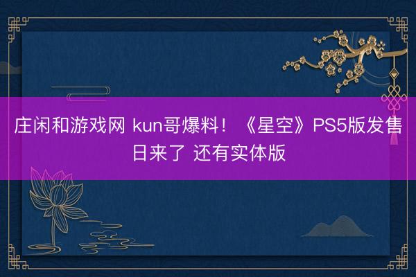 莊閑和游戲網 kun哥爆料！《星空》PS5版發售日來了 還有實體版