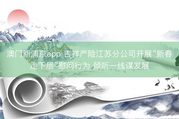 澳門新浦京app 吉祥產險江蘇分公司開展“新春走下層”慰問行為 傾聽一線謀發(fā)展