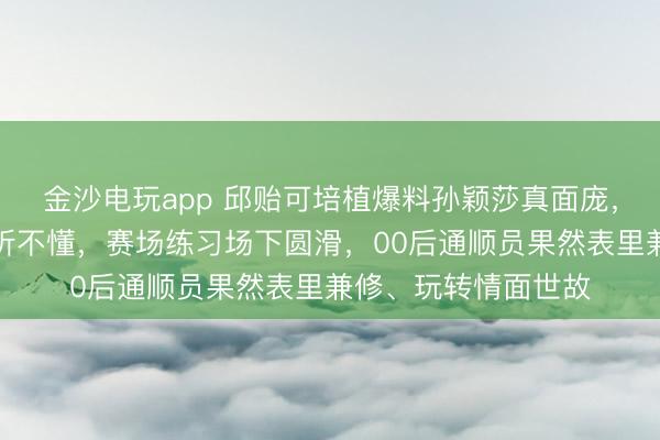金沙电玩app 邱贻可培植爆料孙颖莎真面庞，英语流利却颠倒装听不懂，赛场练习场下圆滑，00后通顺员果然表里兼修、玩转情面世故