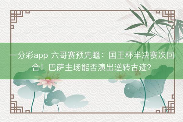 一分彩app 六哥賽預先瞻：國王杯半決賽次回合！巴薩主場能否演出逆轉古跡？