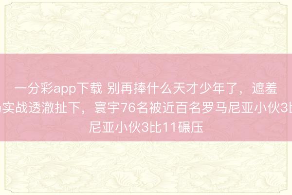一分彩app下載 別再捧什么天才少年了，遮羞布被一場實戰透澈扯下，寰宇76名被近百名羅馬尼亞小伙3比11碾壓
